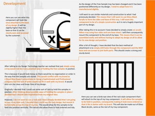 Development As the design of the Free Sample tray has been changed and it has been
positioned differently on my design, I need to adapt how it is
manufactured slightly.
I still want to use similar materials and construction to what I had
previously decided. This means that I still want to use Gloss Black
Acrylic to form the sides and base of this tray. I still want this
component to be of a simple construction as It is not a hugely important
part of my design.
After taking this in to account I have decided to simply create an acrylic
lidless tray using four sides and one base sheet. I will then consequently
mount this component to the end of my base. This means that it can be
assembled easily and without having to adapt my design at all to allow
for its new design and position.
After a bit of thought, I have decided that the best method of
attachment is to simply drill holes through the component and the MDF
base and use screws to join both parts. This should create a strong and
sturdy bond.
Here you can see what this
component will look like
once attached to the base
of my design. It will be
slightly higher than the
base so that it can be
clearly seen and accessed
by the customer.
After talking to my Design Technology teacher we realised that just simply using
a tray would not be a very practical way of holding the free samples in position.
This is because it would look messy as there would be no organisation or order in
the way that the samples are stored. This would conflict with my brand as
L’Oreal Men Expert concentrate on being a Sophisticated and Professional
company and the lack of order would not fit in well with my brand. It would
also ruin the clean and linear lines of my design.
Originally I decided that I could use some sort of rack to hold the samples in
position. After thinking about possible ways of holding the samples in place I
decided that I should take inspiration from my original idea.
However, I do not want to use a rack and I have already decided that I am going
to use a tray style unit. I decided that I could use the rack design, but mount it
horizontally across the top of my tray. This would allow for the samples to be
held into position vertically. This would also allow them to look ordered and tidy.
Here you can see a birds eye view of the rack style component that I
will attach to the top of my tray component. It will allow the samples
to be held in position, consequently making it look more ordered so
that it fits in better with my brand. This will also be made out of Gloss
Black Acrylic, same as the rest of my tray component.
 