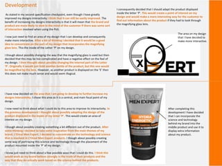 Development
As stated in my second specification checkpoint, even though I have greatly
improved my designs interactivity I think that It can still be vastly improved. The
benefit of increasing my designs Interactivity is that it will mean that the brand and
product are more likely to stick in the mind of the customer if there was some sort
of interaction involved when using the PoS.
I now just need to find an area of my design that I can develop and consequently
make more interactive. After a bit of thinking I decided that it would be a good
idea to concentrate on the part of my design that incorporates the magnifying
glass lens. This the inside of the Letter ‘P’ on my design.
I though about possibly changing the way that the magnifying glass is used but then
decided that this may be too complicated and have a negative effect on the feel of
my design. I then thought about possibly changing the internal part of the Letter
‘P’. Originally it would just hold another bottle of the product, but this one would
be magnified by the lens. However, as another product is displayed on the ‘E’ then
this does not make much sense and would seem illogical.
I consequently decided that I should adapt the product displayed
inside the letter ‘P’. This would create a point of interest on my
design and would make a more interesting way for the customer to
find out information about the product if they had to look through
the magnifying glass lens.
The area on my design
that I have decided to
make more Interactive.
I have now decided on the area that I am going to develop to further increase my
designs Interactivity. I chose this area as it is a central, and main focal point of my
design.
I now need to think about what I could do to this area to improve its interactivity. In
the previous development I thought about possibly adapting the design of the
product displayed in the inside of my letter ‘P’. This would create an area of
interest on my design.
I though about possibly creating something a bit different out of the product. After
some thinking I decided to take some inspiration from the main themes of my
brand, L’Oreal Men Expert. I decided to concentrate on the technology and science
that is involved in L’Oreal Men Expert products. I though about possibly creating
some way of portraying this science and technology through the placement of the
product mounted inside the ‘P’ of my design.
I know just need to think about a few possible ways that I could do this. I think this
would work as my brand believe strongly in the truth of their products and the
way that they do actually work based on the science behind the products.
After completing this
development I have decided
that I can incorporate the
science and technology
behind my brand into the
middle product and use it to
display extra information
about my product.
 