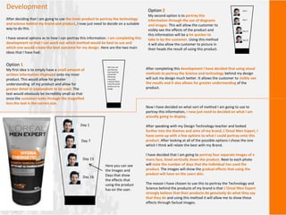 Development
After deciding that I am going to use the inner product to portray the technology
and science behind my brand and product, I now just need to decide on a suitable
way to do this.
I have several options as to how I can portray this information. I am completing this
development so that I can work out which method would be best to use and
which one would create the best outcome for my design. Here are the two main
ideas that I have had:
Option 1
My first idea is to simply have a small amount of
written information displayed onto my inner
product. This would allow for greater
understanding of my product and allow for
greater detail in explanation to be used. The
text would obviously be incredibly small so that
once the customer looks through the magnified
lens the text is the correct size.
Here you can
see how the
text would be
presented.
Obviously
more text
could be fitted
onto the actual
product on my
design.
Option 2
My second option is to portray this
information through the use of diagrams
and images. This will allow the customer to
visibly see the effects of the product and
this information will be a lot quicker to
take in by the customer. Using this method
it will also allow the customer to picture in
their heads the result of using this product.
Day 1
Day 7
Day 13
Day 16
After completing this development I have decided that using visual
methods to portray the Science and technology behind my design
will suit my design much better. It allows the customer to visibly see
the results and it also allows for greater understanding of the
product.
Now I have decided on what sort of method I am going to use to
portray this information, I now just need to decided on what I am
actually going to display.
After speaking with my Design Technology teacher and looked
further into the themes and aims of my brand, L’Oreal Men Expert, I
have come up with a few options to what I could portray onto this
product. After looking at all of the possible options I chose the one
which I think will relate the best with my Brand.
I have decided that I am going to portray four separate images of a
mans face, lined vertically down the product. Next to each photo
will state the number of days that the individual has used the
product. The images will show the gradual effects that using the
product will have on the users skin.
The reason I have chosen to use this to portray the Technology and
Science behind the products of my brand is that L’Oreal Men Expert
strongly believe that their products do genuinely do what they say
that they do and using this method it will allow me to show these
effects through factual images.
Day 1
Day 7
Day 13
Day 16
Here you can see
the Images and
Days that show
the effects that
using the product
has on the user.
 