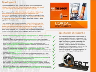 Development
Up to now there has not been a back to my design and it has been hollow.
However, after thinking more about where my design is going to be located,
I have realised that I will need to add a backboard to my design.
This is because my PoS will be placed I shops such as Boots and Superdrug
where the finish of the walls and surfaces can sometimes be quite
unattractive. I have decided that this could ruin the look of my design if there
was a bleak wall showing through my design. Also, light from the L.E.D’s could
be lost through the back of my design which would mean that less is being
angled onto the product itself.
I have decided to keep things simple and just create a laminated image that
can be easily attached to the back of my design. After a bit of thinking I have
decided that I should include images that represent the product and the
brand, L’Oreal Men Expert, onto the background image. I will also stick to the
brand colours using only Black, Orange and Silver to create this Background. I
can also include links to Social Networking pages by L’Oreal Men Expert.
Specification Checkpoint 3
• My design must incorporate linear lines which allow a sleek and modernistic look. However, some smooth and
subtle curves could also be used, but the majority linear. I learnt this when completing my brand research and
customer profiling.
• Throughout my designs I will use the theme of Sophisticated and Professional. I decide to do this when
completing my Customer profiling as the target users life would be based around his city job and would want
this to be reflected in the products that he uses.
• I will use the typical L’Oreal men Expert colour scheme in my designs. This consists of three main
colours, Black, Orange, Silver/Grey which portray the theme of Sophisticated and Professional. I found this
during my brand research.
• I want to keep my designs nice and simple as I found out in the questionnaire that cluttered PoS often put
customers off. This will also make the PoS look sleek and fit in well with the Professional theme.
• I'm going to use fairly high quality materials to insure an aesthetically pleasing PoS, however at the same time I
want to try to keep costs as low as possible, so that they can be produced in high numbers without costing the
company too much money.
• I want my PoS to be positioned at eye level (but can still be floor based) in the environment that it will be
situated in. I also wanted it to be located near the customers foot fall. I came to this decision after completing
my Environmental snapshot.
• My designs need to be proportionate in terms of the size of the product displayed and the environment it is
situated in. I found this out when completing my Designer Questionnaire.
• My PoS will have to be very safe and cannot be of any hazard at all, to possible customers. This is due to the
fact that if someone was to get injured, this could cost the company a considerable amount of money.
• I want my PoS to be fairly interactive in terms of holding and smelling the product on display. I decided this
when completing my Target customer Questionnaire as this was on of the things that I found the majority of
customers want in a PoS.
• When selecting the materials to use in the manufacture of my PoS, I want to use materials that will mean that
the PoS is of a high aesthetic level, but at the same time do not cost too much money. This will mean that more
PoS can be made for less money.
After completing Development I have managed to
complete my specification and incorporate all of it
into my design. I have made sure that my design fits
in well with my brand and uses sharp linear lines
with a combination of curves to endorse the
aesthetics. I have also dramatically increased my
designs interactivity without going over the top. The
result is perfect for my brand as it is not too
interactive but allows the customer insight into the
Science and Technology behind the products.
 