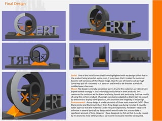 Final Design
Social: One of the Social issues that I have highlighted with my design is that due to
the product being aimed at ageing men, it may mean that it makes the customer
become self conscious of their facial image. Also the use of models such as Hugh
Lorre may put off customers as it portrays the brand to be directed at well off,
middle/upper class men.
Moral: My design is morally acceptable as it is true to the customer, as L’Oreal Men
Expert believe strongly in the Technology and Science in their products. This
reassures the customer as the brand are being honest and portraying the true results
of using this certain product. My design can also be adapted so that it can be reused
by the brand to display other products, this increases the longevity of my design.
Environmental: As my design is made up mainly of three main materials, MDF, Gloss
Black Acrylic and Aluminium sheet then if my design was being recycled it could be
taken apart so that the materials can be recycled separately. However I have used
adhesive in several parts of my design which would make this process take a
significant amount of time. However I have designed my PoS so that it can be reused
by my brand to show other products so it wont necessarily need to be recycled.
 