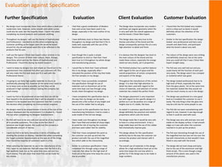 Evaluation against Specification
• My design must incorporate linear lines which allow a sleek and
modernistic look. However, some smooth and subtle curves
could also be used, but the majority linear. I learnt this when
completing my brand research and customer profiling.
• Throughout my designs I will use the theme of Sophisticated
and Professional. I decided to do this when completing my
Customer profiling as the target users life would be based
around his city job and would want this to be reflected in the
products that he uses.
• I will use the typical L’Oreal men Expert colour scheme in my
designs. This consists of three main colours, Black, Orange,
Silver/Grey which portray the theme of Sophisticated and
Professional. I found this during my brand research.
• I want to keep my designs nice and simple as I found out in the
questionnaire that cluttered PoS often put customers off. This
will also make the PoS look sleek and fit in well with the
Professional theme.
• I'm going to use fairly high quality materials to insure an
aesthetically pleasing PoS, however at the same time I want to
try to keep costs as low as possible, so that they can be
produced in high numbers without costing the company too
much money.
• I want my PoS to be positioned at eye level (but can still be
floor based) in the environment that it will be situated in. I also
wanted it to be located near the customers foot fall. I came to
this decision after completing my Environmental snapshot.
• My designs need to be proportionate in terms of the size of the
product displayed and the environment it is situated in. I found
this out when completing my Designer Questionnaire.
• My PoS will have to be very safe and cannot be of any hazard at
all to possible customers. This is due to the fact that if
someone was to get injured, this could cost the company a
considerable amount of money.
• I want my PoS to be fairly interactive in terms of holding and
smelling the product on display. I decided this when completing
my Target customer Questionnaire as this was on of the things
that I found the majority of customers want in a PoS.
• When selecting the materials to use in the manufacture of my
PoS, I want to use materials that will mean that the PoS is of a
high aesthetic level, but at the same time does not cost too
much money. This will mean that more PoS can be made for
less money.
Further Specification Evaluation Client Evaluation Customer Evaluation
• I feel that a good combination of Modern
lines and curves have been used in my
design, especially in the main outline of my
design.
• I have definitely stuck to these two themes
throughout my design and feel that it fits in
really well, especially with the use of the
Aluminium sheet.
• Even though this is quite a simple
specification to stick to I feel that I have
been true to it throughout my whole design
and manufacturing process.
• I would like to think that I have achieved
this in my design, especially after I
relocated the position of the tray that holds
the free samples on my design.
• I feel that I have successfully completed
this specification through he use of
materials such as Aluminium yet at the
same time kept cost low through using
Acrylic sheet throughout my design.
• I have completed this specification due to
the way that my Design can be easily
placed onto a flat surface of any height and
the use of the rubber feet to aid grip.
• I have stuck to this specification but due to
manufacturing limitations I had to create a
scale model of the full-size design.
• I have made sure throughout my design
that I have filed and sanded all sharp edges
to avoid the risk of injuring the customer
and have used rubber feet for stability.
• I feel that I have completed this point as
the customer can pick up and test the
product and with the use of the magnified
lens which adds to the interactivity.
• Similar to a previous specification I have
completed this through using a range of
materials that allow for the high level of
finish yet at the same time keep the cost as
low as possible.
• The Design does incorporate very modern
and linear yet angular geometry which fits
in very well with the overall appearance
and the brand, L’Oreal Men Expert.
• This Design does stay very true to the
themes and ethos of the brand and the
design consequently portrays this at a very
high attention to detail and finish.
• It is obvious that the designer has stuck to
the main colours of the brand and has
made these colours, especially the orange
stand out very clearly, yet in proportion.
• The finished product has a perfect balance
with regard to the use of space and the
overall proportions of certain components
and aspects of the design.
• Throughout the manufacture of this certain
design it is clear that high attention to
detail has been used with regard to the
choice of materials, and selection of certain
materials has created the perfect finish.
• The designs placement is very important
but with regard to this specific design it is
perfect as it can be position at a range of
heights due to it’s stable, flat base.
• As stated in a previous specification the
design definitely has practical and realistic
proportions which suits the brand.
• The design looks like it would be very safe
to have in a shop environment. It has a
large stable base and the use of the rubber
feet dramatically improve grip.
• This design allows for this specification
perfectly due to the way the customer can
remove the product and interact with it
accordingly.
• The overall use of materials in this design
allows for a high aesthetical level yet at the
same time keeps the cost low which is
perfect for if the design was to be made in
large numbers.
• I found that the PoS looked very modern
and in a shop such as boots it would
definitely attract the attention of the
customers.
• Similar to the last specification the design
looked very professional and had a very
smooth and sleek finish, and portrayed
what the brand is about very well.
• The colours of the design were very striking
and definitely stood out. But at the same
time you could tell that it was L’Oreal Men
Expert straight away.
• The PoS was very well laid out and you
could clearly tell the function of each part
very easily. The design wasn’t too cramped
or cluttered which was good.
• The design looked professional due to its
high level of finish, especially the shine
from the gloss plastic. Yet at the same time
the materials looked like they would not
cost too much money to use in the design.
• The design was positioned at a very good
level as it enabled the customer to use it
easily. The only thing is that the glass lens
may be a bit low for some people to use.
• The PoS did not seem overwhelming with
regard to size, however it was big enough
so that it could be used with ease.
• The Design was very safe and was nice and
stable on the display surface. It had smooth
edges so it was safe when the customer
reached in to pick up the product.
• The PoS was interesting through the use of
the magnified lens but was not too over the
top with interactivity as that wouldn’t have
fitted in very well with the brand.
• The design did not look cheap and tacky
due to the use of the aluminium and high
finish Acrylic. This is even though a large
amount of the plastic was used in the
manufacture process.
 