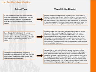 User Feedback Modification
It was pointed out that I will need to make
sure that this piece of Aluminium is filed and
sanded so that it does not create a sharp
edge which could be a safety hazard on my
design.
Original View View of Finished Product
I initially thought that the Aluminium could be a safety hazard due to it
having a thin sharp edge. Despite this, after seeing the finished product I
don't think that this is an issue anymore due to the fact that the aluminium
has been sanded to a very high standard. Also, the way that the Aluminium
is layered onto a piece of Acrylic do there is no thin edge at the side of the
Aluminium anymore, meaning that there is no longer any safety risk.
Even though this technique is do-able a
student in the year above who has used the
same method before has pointed out that it is
very difficult to produce a perfectly round
shape.
I think that it was good that a piece of Acrylic tube that was the correct
size was found as it produces a perfect circle and looks a lot more
professional and clinical. It also meant that Ross didn’t have to worry
about joining the bent Acrylic into one piece as this would have left an
obvious join mark and would have been very time consuming. Another
benefit of having thee completely round tube is that it allowed the outer
ring component to be slid onto the tube without having to use an adhesive
or other method of attachment.
The free sample rack on my design may
change during manufacture as it may turn out
that there is not enough space to have the
free samples positioned here.
I am glad that the rack that held the free samples was moved on Ross’
design as it would have looked very cramped where it was originally going
to be. It would have also been difficult for the customer to reach into to
take a free sample as it was hindered by the lettering and the outer ring on
the design. The new position means that the free samples can easily be
taken and held well due to the new type of rack. It also looks good sitting
at the end of the design and I like the way that it changes that shape of the
base as it did look slightly boring just being a straight rectangle.
 