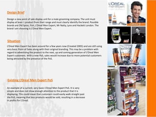 Design Brief
Design a new point of sale display unit for a male grooming company. The unit must
display at least 1 product from their range and must clearly identify the brand. Possible
brands are Old Spice, Fish, L’Oreal Men Expert, Mr Natty, Lynx and Hackett London. The
brand I am choosing is L’Oreal Men Expert.
L’Oreal Men Expert has been around for a few years now (Created 2005) and are still using
very basic Point of Sales along with their original branding. This may be a problem with
regard to advertising the product to the next, up and coming generation of L’Oreal Men
Expert customers. With a new PoS, sales would increase due to more potential customers
being attracted by the presence of the PoS.
Situation
An example of a current, very basic L’Oreal Men Expert PoS. It is very
simple and does not draw enough attention to the product that it is
displaying. This could mean that customers could easily walk straight past
the PoS, meaning that less products would be sold, resulting in a decrease
in profits for L’Oreal.
Existing L’Oreal Men Expert PoS
 