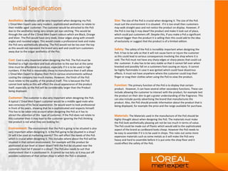 Initial Specification
Aesthetics: Aesthetics will be very important when designing my PoS.
L’Oreal Men Expert uses very modern, sophisticated aesthetics to relate to
their middle aged customer. The customer would be attracted to the PoS
due to the aesthetics being very simple yet eye catching. This would be
through the use of the L'Oreal Men Expert colours which are Black, Orange
and Silver. The PoS would have very sleek, linear edges along with smooth
angles and rounded edges. This would create a professional look and make
the PoS very aesthetically pleasing. The PoS would not be too over the top
as this would not represent the brand very well and could turn customers
away due to the vulgar aesthetics of the Pos.
Cost: Cost is very important when designing the PoS. The PoS must be
finished to a high standard and look attractive to the eye but at the same
time must be affordable to produce, especially if it is to be used in high
numbers. If the PoS is reasonably cheap to manufacture then it will allow
L’Oreal Men Expert to display their PoS in various environments without
costing the company too much money. However, the finish of the PoS
must relate to the quality of the product itself. This is because the PoS
cannot look tacky as this will effect the visual appearance of the product
itself, especially as the PoS will be considerably larger than the Product
being displayed.
Customer: The customer is also very important when designing the PoS.
A typical L’Oreal Men Expert customer would be a middle aged male who
was conscious of his facial appearance. He would want to look professional
in front of his peers, showing that he is sophisticated and respects himself.
This has to be taken into account when designing the PoS as it has to
attract the attention of this type of customer. If the PoS does not relate to
this customer then it may lead to the customer ignoring the PoS thinking
the product is not what they are looking for.
Environment: The environment that the PoS is going to be situated is also
very important when designing it. Is the PoS going to be situated in a shop?
Or will it be used at marketing events? This will effect the needs of the PoS
which is crucial when designing it. This includes where about the PoS will be
situated in that certain environment. For example will the product be
positioned at eye level or lower down? Will the PoS be situated near the
customers foot fall if placed in a shop?. The PoS also needs to suit that
environment that it is positioned in. It cannot be too lairy as it may put off
possible customers of that certain shop in which the PoS is situated.
Size: The size of the PoS is crucial when designing it. The size of the PoS
must suit the environment it is situated . If it is too small then customers
may walk straight pass and not notice the product on display. However, if
the PoS is too big it may dwarf the product and make it look out of place,
which could put customers off. Despite this, If you make a PoS a significant
amount bigger than the product it is selling then this could add to the idea
of exclusivity or suggest that the product is of a limited edition.
Safety: The safety of the PoS is incredibly important when designing the
PoS. It has to be safe so that it will not cause harm or injure the customer
as this could lead to serious consequences involving the shop where it is
sold. The PoS must not have any sharp edges or sharp pieces that could cut
the customer. It also has to be very stable so that it cannot fall over when
knocked and possibly fall on a customers foot causing an injury. It cannot
be highly flammable in case it was ignited which could have disastrous
effects. It must not have anywhere where the customer could trap their
finger or snag their clothes when using the PoS to view the product.
Function: The primary function of the PoS is to display that certain
product. However, it can have several other secondary functions. These can
include allowing the customer to interact with the product, for example test
the product on their skin to get a grater understanding of the fragrance. This
can also include purely advertising the brand that manufactures the
product. Also, the PoS should provide information about the product that is
being displayed, for example the price and the range available for purchase.
Materials: The Materials used in the manufacture of the PoS should be
highly thought about when designing the PoS. The materials must make
the PoS look aesthetically pleasing yet not be too much in terms of value.
The PoS could be made out of Plastic which would add to the sophisticated
aspect of the brand as cardboard looks cheap. However the PoS needs to
be easy to assemble if it is to be used in shops. This rules out some more
expensive materials such as some metals as it will make the PoS very
heavy and hard to assemble before it is put onto the shop floor and it
could effect the safety of the PoS.
 