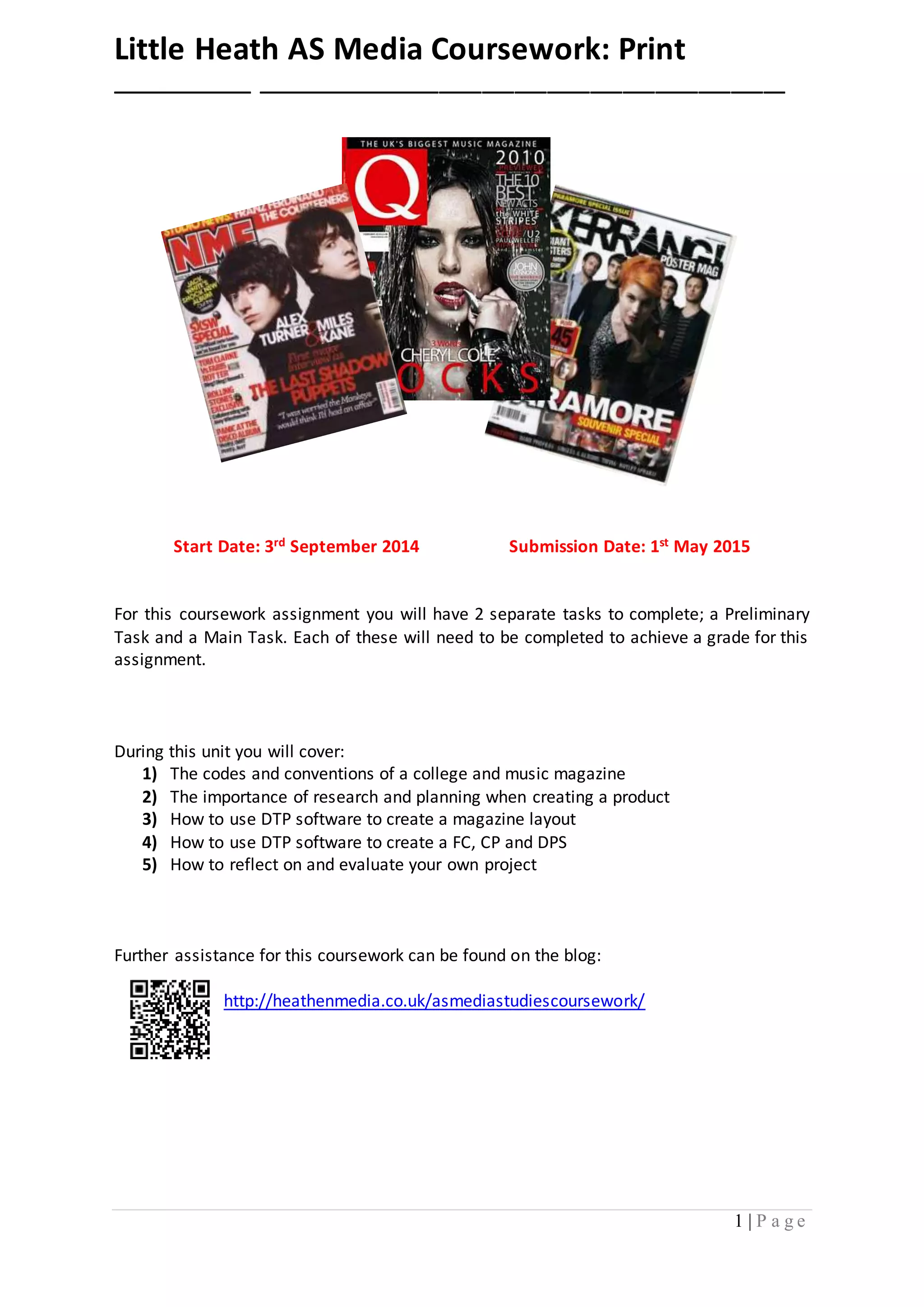 Little Heath AS Media Coursework: Print 
_____________ _________________________________________________ 
Start Date: 3rd September 2014 Submission Date: 1st May 2015 
For this coursework assignment you will have 2 separate tasks to complete; a Preliminary 
Task and a Main Task. Each of these will need to be completed to achieve a grade for this 
assignment. 
1 | P a g e 
During this unit you will cover: 
1) The codes and conventions of a college and music magazine 
2) The importance of research and planning when creating a product 
3) How to use DTP software to create a magazine layout 
4) How to use DTP software to create a FC, CP and DPS 
5) How to reflect on and evaluate your own project 
Further assistance for this coursework can be found on the blog: 
http://heathenmedia.co.uk/asmediastudiescoursework/ 
 