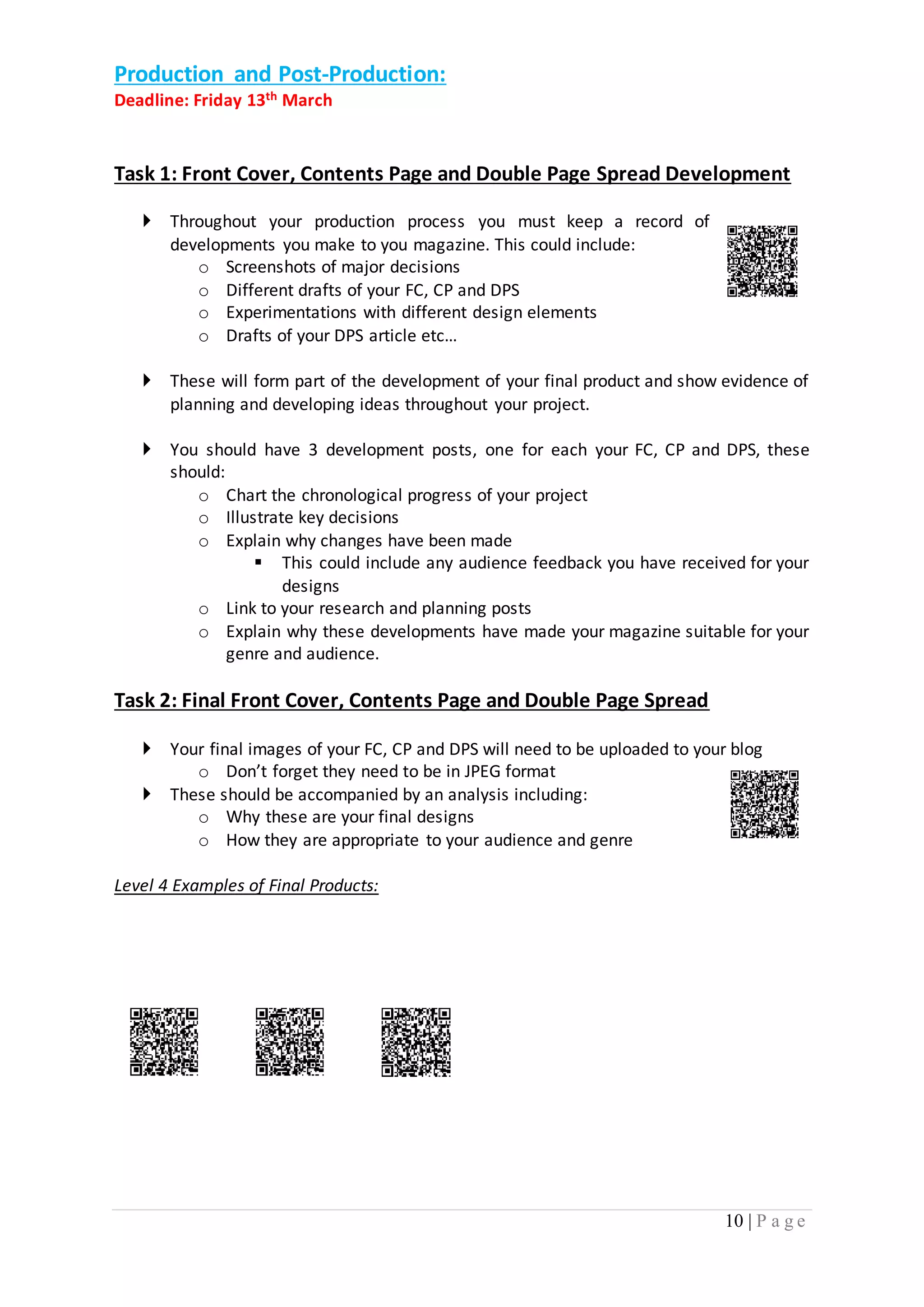 10 | P a g e 
Production and Post-Production: 
Deadline: Friday 13th March 
Task 1: Front Cover, Contents Page and Double Page Spread Development 
 Throughout your production process you must keep a record of 
developments you make to you magazine. This could include: 
o Screenshots of major decisions 
o Different drafts of your FC, CP and DPS 
o Experimentations with different design elements 
o Drafts of your DPS article etc… 
 These will form part of the development of your final product and show evidence of 
planning and developing ideas throughout your project. 
 You should have 3 development posts, one for each your FC, CP and DPS, these 
should: 
o Chart the chronological progress of your project 
o Illustrate key decisions 
o Explain why changes have been made 
 This could include any audience feedback you have received for your 
designs 
o Link to your research and planning posts 
o Explain why these developments have made your magazine suitable for your 
genre and audience. 
Task 2: Final Front Cover, Contents Page and Double Page Spread 
 Your final images of your FC, CP and DPS will need to be uploaded to your blog 
o Don’t forget they need to be in JPEG format 
 These should be accompanied by an analysis including: 
o Why these are your final designs 
o How they are appropriate to your audience and genre 
Level 4 Examples of Final Products: 
 