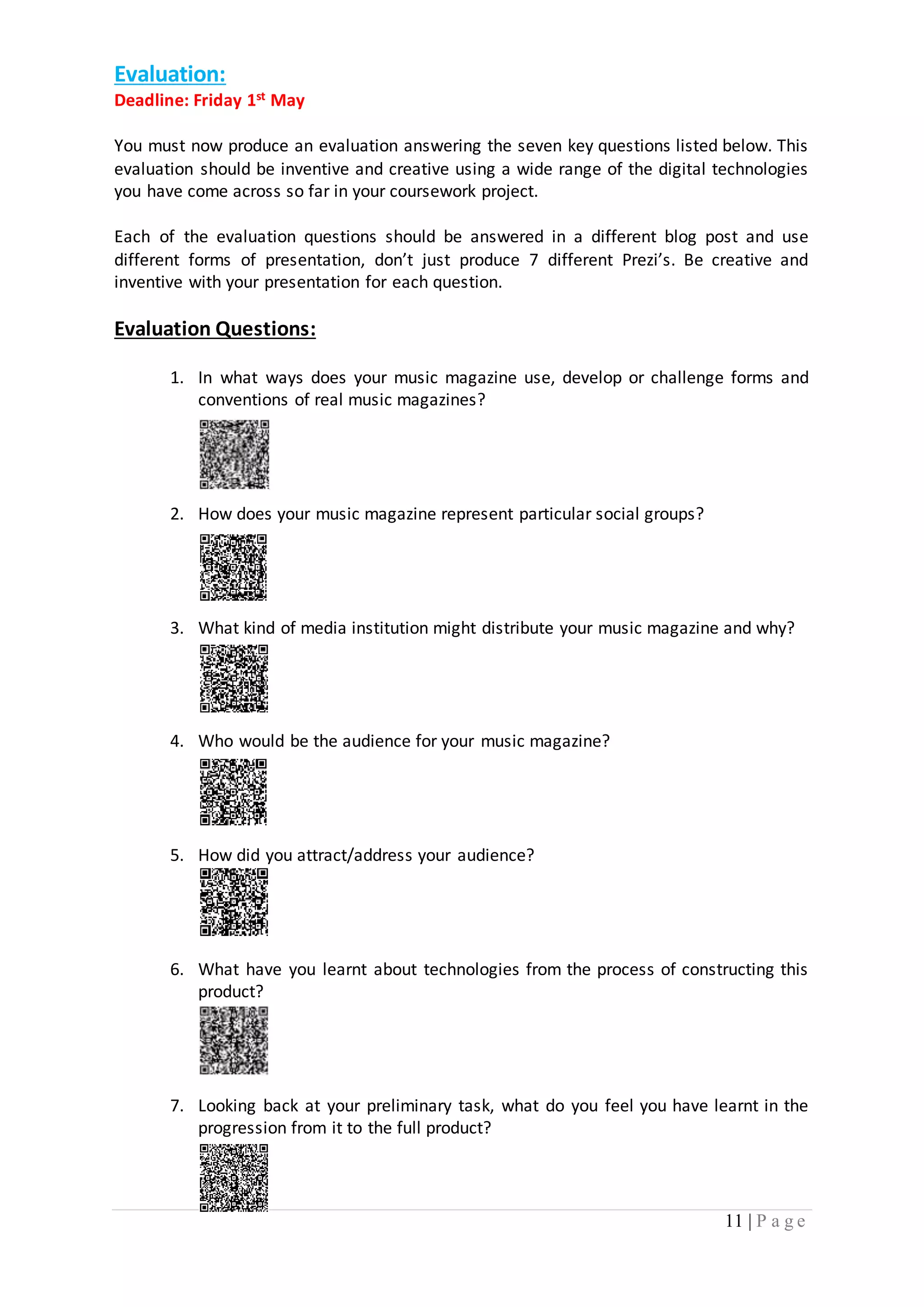 11 | P a g e 
Evaluation: 
Deadline: Friday 1st May 
You must now produce an evaluation answering the seven key questions listed below. This 
evaluation should be inventive and creative using a wide range of the digital technologies 
you have come across so far in your coursework project. 
Each of the evaluation questions should be answered in a different blog post and use 
different forms of presentation, don’t just produce 7 different Prezi’s. Be creative and 
inventive with your presentation for each question. 
Evaluation Questions: 
1. In what ways does your music magazine use, develop or challenge forms and 
conventions of real music magazines? 
2. How does your music magazine represent particular social groups? 
3. What kind of media institution might distribute your music magazine and why? 
4. Who would be the audience for your music magazine? 
5. How did you attract/address your audience? 
6. What have you learnt about technologies from the process of constructing this 
product? 
7. Looking back at your preliminary task, what do you feel you have learnt in the 
progression from it to the full product? 

