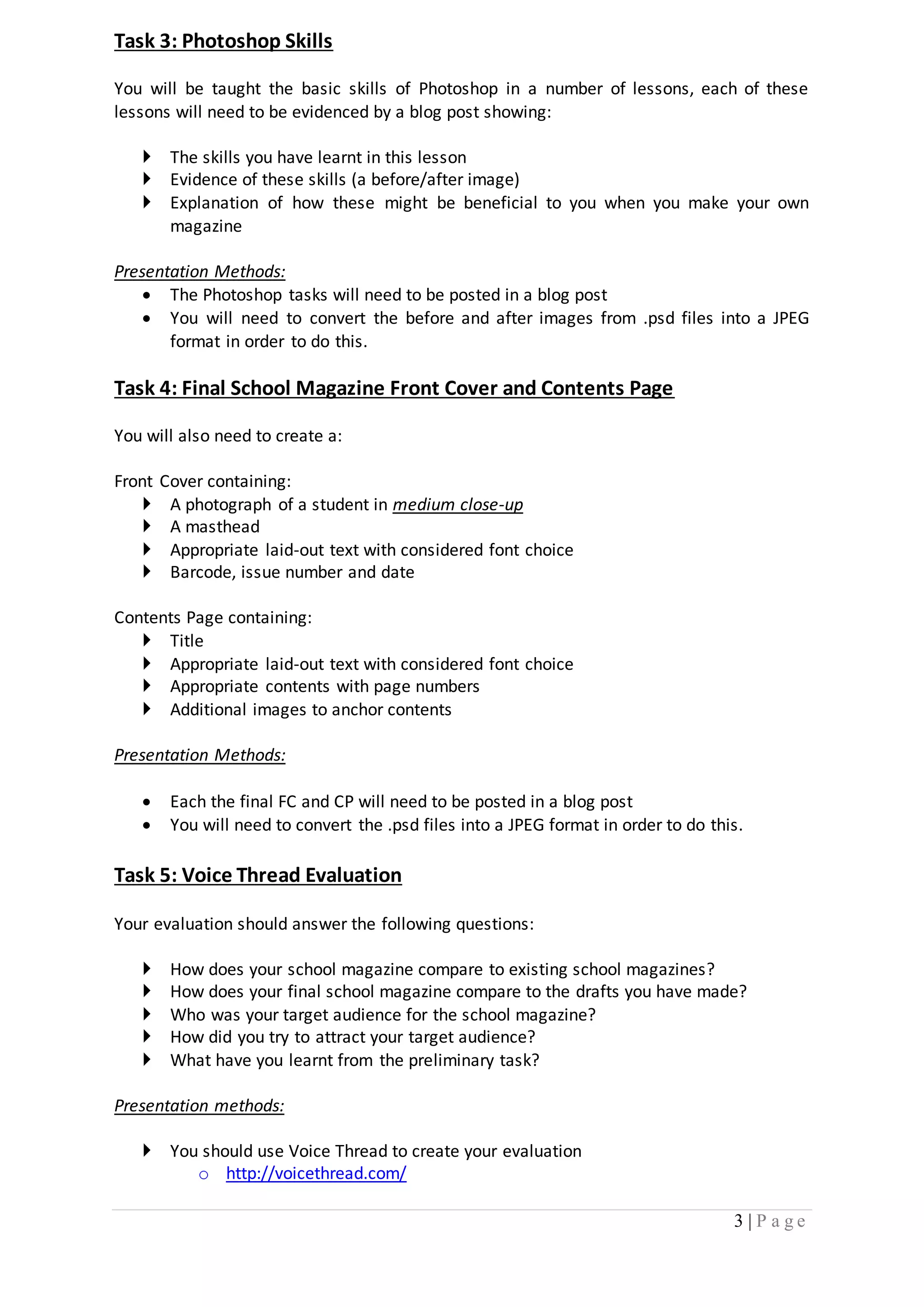3 | P a g e 
Task 3: Photoshop Skills 
You will be taught the basic skills of Photoshop in a number of lessons, each of these 
lessons will need to be evidenced by a blog post showing: 
 The skills you have learnt in this lesson 
 Evidence of these skills (a before/after image) 
 Explanation of how these might be beneficial to you when you make your own 
magazine 
Presentation Methods: 
 The Photoshop tasks will need to be posted in a blog post 
 You will need to convert the before and after images from .psd files into a JPEG 
format in order to do this. 
Task 4: Final School Magazine Front Cover and Contents Page 
You will also need to create a: 
Front Cover containing: 
 A photograph of a student in medium close-up 
 A masthead 
 Appropriate laid-out text with considered font choice 
 Barcode, issue number and date 
Contents Page containing: 
 Title 
 Appropriate laid-out text with considered font choice 
 Appropriate contents with page numbers 
 Additional images to anchor contents 
Presentation Methods: 
 Each the final FC and CP will need to be posted in a blog post 
 You will need to convert the .psd files into a JPEG format in order to do this. 
Task 5: Voice Thread Evaluation 
Your evaluation should answer the following questions: 
 How does your school magazine compare to existing school magazines? 
 How does your final school magazine compare to the drafts you have made? 
 Who was your target audience for the school magazine? 
 How did you try to attract your target audience? 
 What have you learnt from the preliminary task? 
Presentation methods: 
 You should use Voice Thread to create your evaluation 
o http://voicethread.com/ 
 