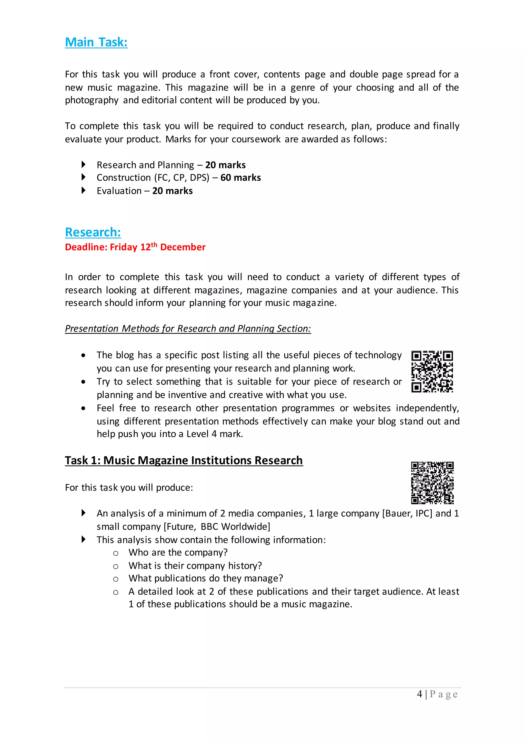 4 | P a g e 
Main Task: 
For this task you will produce a front cover, contents page and double page spread for a 
new music magazine. This magazine will be in a genre of your choosing and all of the 
photography and editorial content will be produced by you. 
To complete this task you will be required to conduct research, plan, produce and finally 
evaluate your product. Marks for your coursework are awarded as follows: 
 Research and Planning – 20 marks 
 Construction (FC, CP, DPS) – 60 marks 
 Evaluation – 20 marks 
Research: 
Deadline: Friday 12th December 
In order to complete this task you will need to conduct a variety of different types of 
research looking at different magazines, magazine companies and at your audience. This 
research should inform your planning for your music magazine. 
Presentation Methods for Research and Planning Section: 
 The blog has a specific post listing all the useful pieces of technology 
you can use for presenting your research and planning work. 
 Try to select something that is suitable for your piece of research or 
planning and be inventive and creative with what you use. 
 Feel free to research other presentation programmes or websites independently, 
using different presentation methods effectively can make your blog stand out and 
help push you into a Level 4 mark. 
Task 1: Music Magazine Institutions Research 
For this task you will produce: 
 An analysis of a minimum of 2 media companies, 1 large company [Bauer, IPC] and 1 
small company [Future, BBC Worldwide] 
 This analysis show contain the following information: 
o Who are the company? 
o What is their company history? 
o What publications do they manage? 
o A detailed look at 2 of these publications and their target audience. At least 
1 of these publications should be a music magazine. 
 