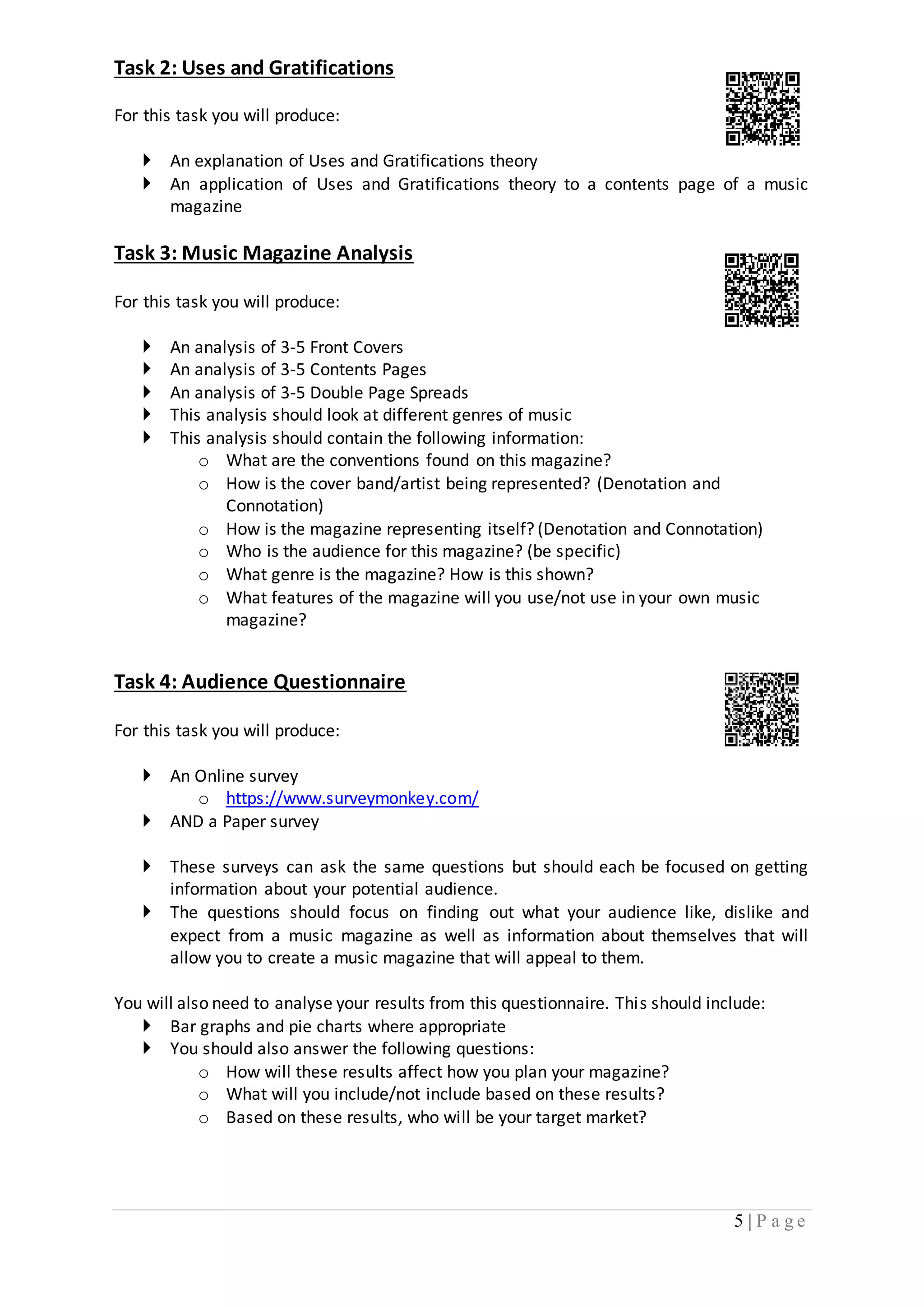 5 | P a g e 
Task 2: Uses and Gratifications 
For this task you will produce: 
 An explanation of Uses and Gratifications theory 
 An application of Uses and Gratifications theory to a contents page of a music 
magazine 
Task 3: Music Magazine Analysis 
For this task you will produce: 
 An analysis of 3-5 Front Covers 
 An analysis of 3-5 Contents Pages 
 An analysis of 3-5 Double Page Spreads 
 This analysis should look at different genres of music 
 This analysis should contain the following information: 
o What are the conventions found on this magazine? 
o How is the cover band/artist being represented? (Denotation and 
Connotation) 
o How is the magazine representing itself? (Denotation and Connotation) 
o Who is the audience for this magazine? (be specific) 
o What genre is the magazine? How is this shown? 
o What features of the magazine will you use/not use in your own music 
magazine? 
Task 4: Audience Questionnaire 
For this task you will produce: 
 An Online survey 
o https://www.surveymonkey.com/ 
 AND a Paper survey 
 These surveys can ask the same questions but should each be focused on getting 
information about your potential audience. 
 The questions should focus on finding out what your audience like, dislike and 
expect from a music magazine as well as information about themselves that will 
allow you to create a music magazine that will appeal to them. 
You will also need to analyse your results from this questionnaire. This should include: 
 Bar graphs and pie charts where appropriate 
 You should also answer the following questions: 
o How will these results affect how you plan your magazine? 
o What will you include/not include based on these results? 
o Based on these results, who will be your target market? 
 