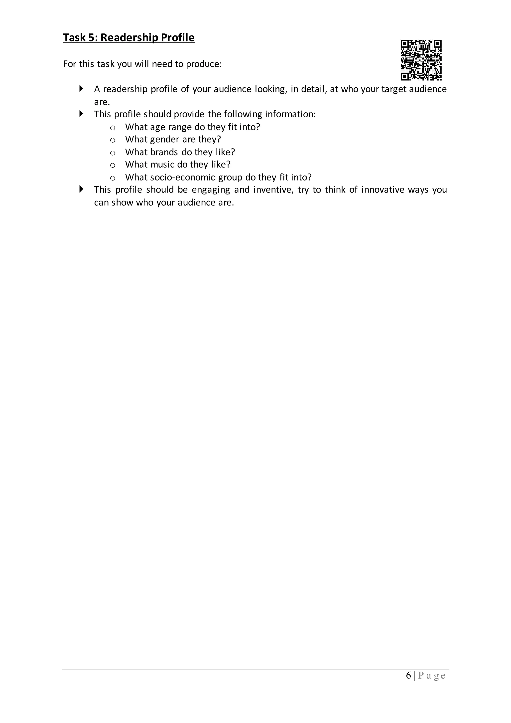 6 | P a g e 
Task 5: Readership Profile 
For this task you will need to produce: 
 A readership profile of your audience looking, in detail, at who your target audience 
are. 
 This profile should provide the following information: 
o What age range do they fit into? 
o What gender are they? 
o What brands do they like? 
o What music do they like? 
o What socio-economic group do they fit into? 
 This profile should be engaging and inventive, try to think of innovative ways you 
can show who your audience are. 
 