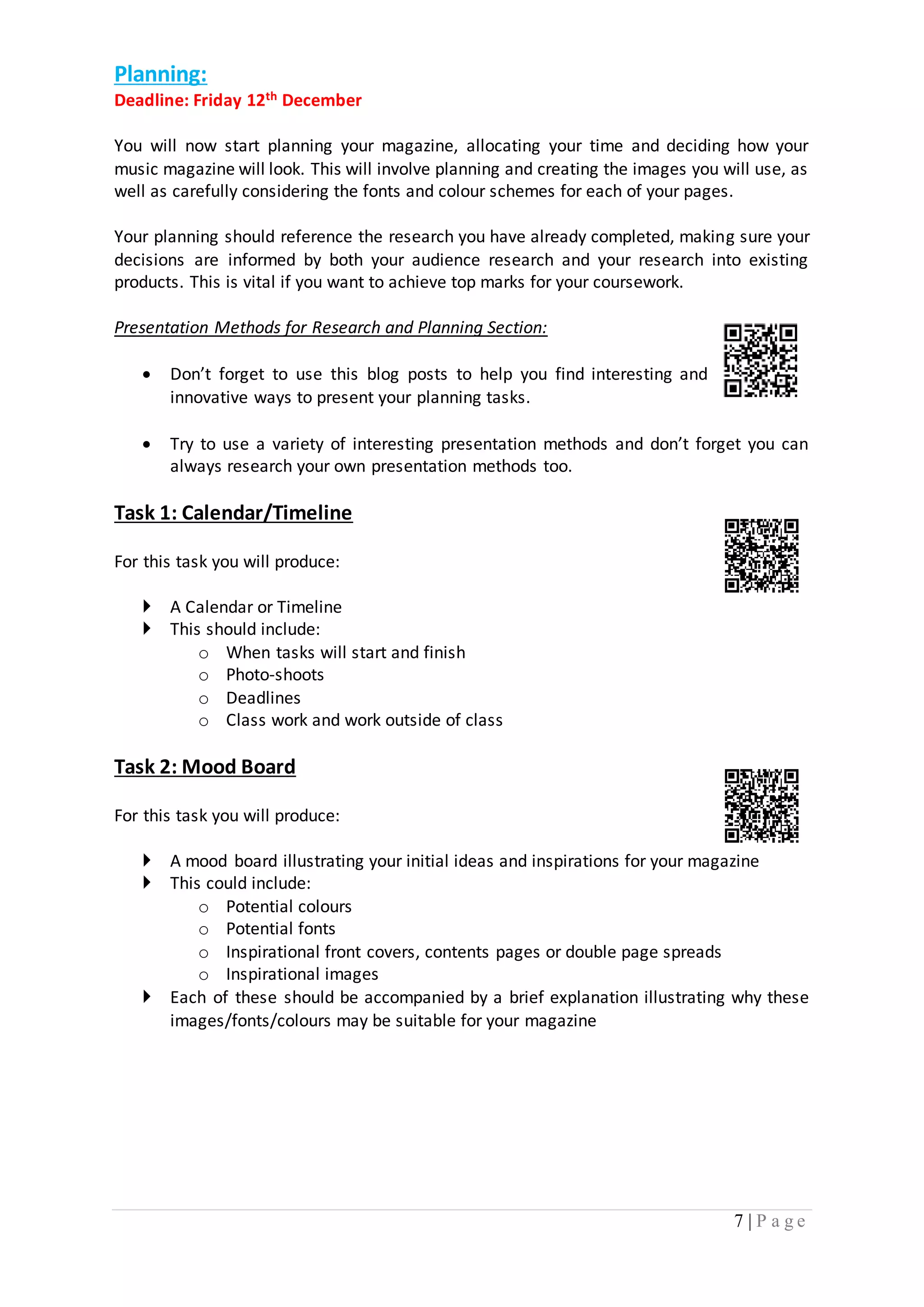 7 | P a g e 
Planning: 
Deadline: Friday 12th December 
You will now start planning your magazine, allocating your time and deciding how your 
music magazine will look. This will involve planning and creating the images you will use, as 
well as carefully considering the fonts and colour schemes for each of your pages. 
Your planning should reference the research you have already completed, making sure your 
decisions are informed by both your audience research and your research into existing 
products. This is vital if you want to achieve top marks for your coursework. 
Presentation Methods for Research and Planning Section: 
 Don’t forget to use this blog posts to help you find interesting and 
innovative ways to present your planning tasks. 
 Try to use a variety of interesting presentation methods and don’t forget you can 
always research your own presentation methods too. 
Task 1: Calendar/Timeline 
For this task you will produce: 
 A Calendar or Timeline 
 This should include: 
o When tasks will start and finish 
o Photo-shoots 
o Deadlines 
o Class work and work outside of class 
Task 2: Mood Board 
For this task you will produce: 
 A mood board illustrating your initial ideas and inspirations for your magazine 
 This could include: 
o Potential colours 
o Potential fonts 
o Inspirational front covers, contents pages or double page spreads 
o Inspirational images 
 Each of these should be accompanied by a brief explanation illustrating why these 
images/fonts/colours may be suitable for your magazine 
 