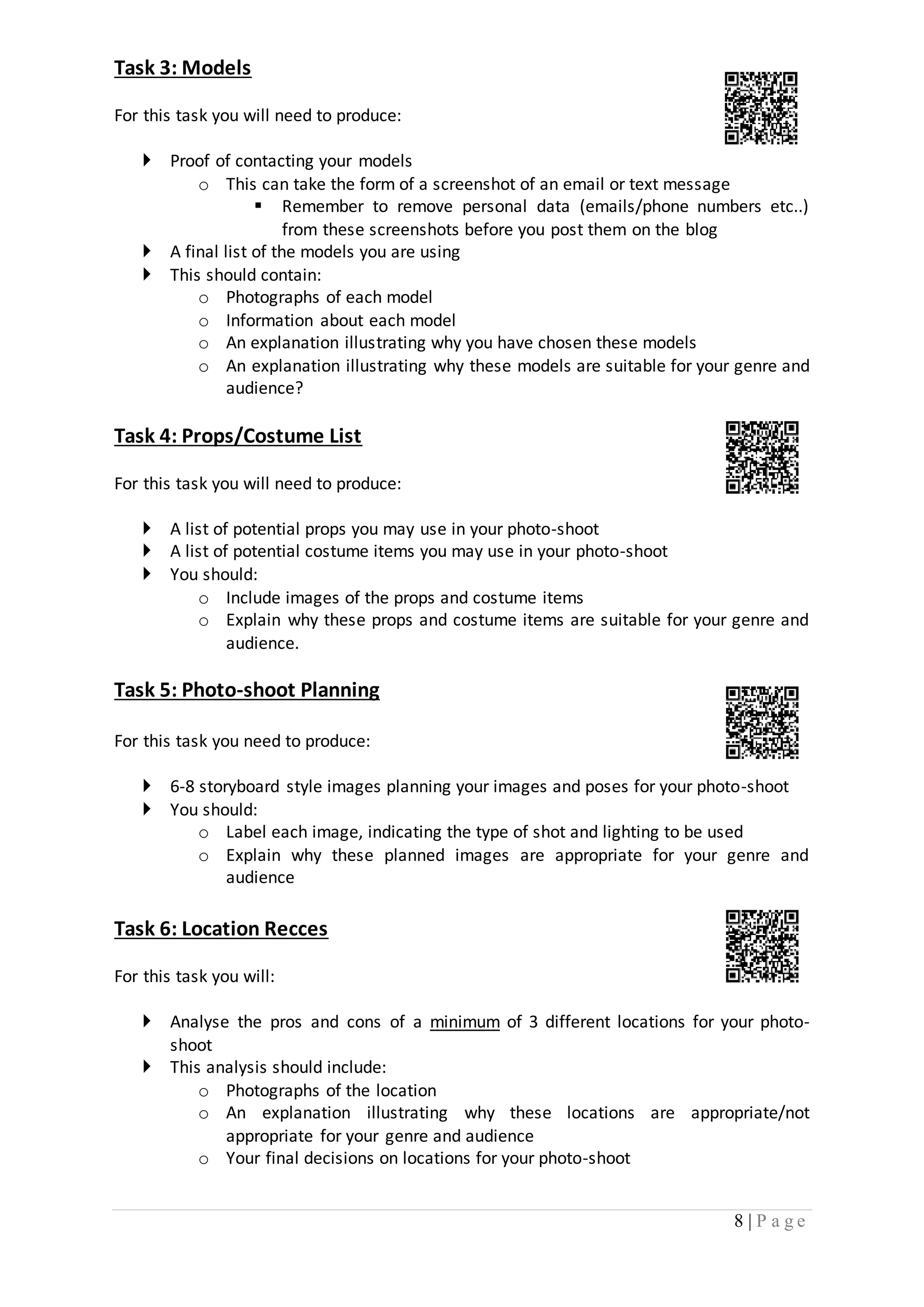8 | P a g e 
Task 3: Models 
For this task you will need to produce: 
 Proof of contacting your models 
o This can take the form of a screenshot of an email or text message 
 Remember to remove personal data (emails/phone numbers etc..) 
from these screenshots before you post them on the blog 
 A final list of the models you are using 
 This should contain: 
o Photographs of each model 
o Information about each model 
o An explanation illustrating why you have chosen these models 
o An explanation illustrating why these models are suitable for your genre and 
audience? 
Task 4: Props/Costume List 
For this task you will need to produce: 
 A list of potential props you may use in your photo-shoot 
 A list of potential costume items you may use in your photo-shoot 
 You should: 
o Include images of the props and costume items 
o Explain why these props and costume items are suitable for your genre and 
audience. 
Task 5: Photo-shoot Planning 
For this task you need to produce: 
 6-8 storyboard style images planning your images and poses for your photo-shoot 
 You should: 
o Label each image, indicating the type of shot and lighting to be used 
o Explain why these planned images are appropriate for your genre and 
audience 
Task 6: Location Recces 
For this task you will: 
 Analyse the pros and cons of a minimum of 3 different locations for your photo-shoot 
 This analysis should include: 
o Photographs of the location 
o An explanation illustrating why these locations are appropriate/not 
appropriate for your genre and audience 
o Your final decisions on locations for your photo-shoot 
 