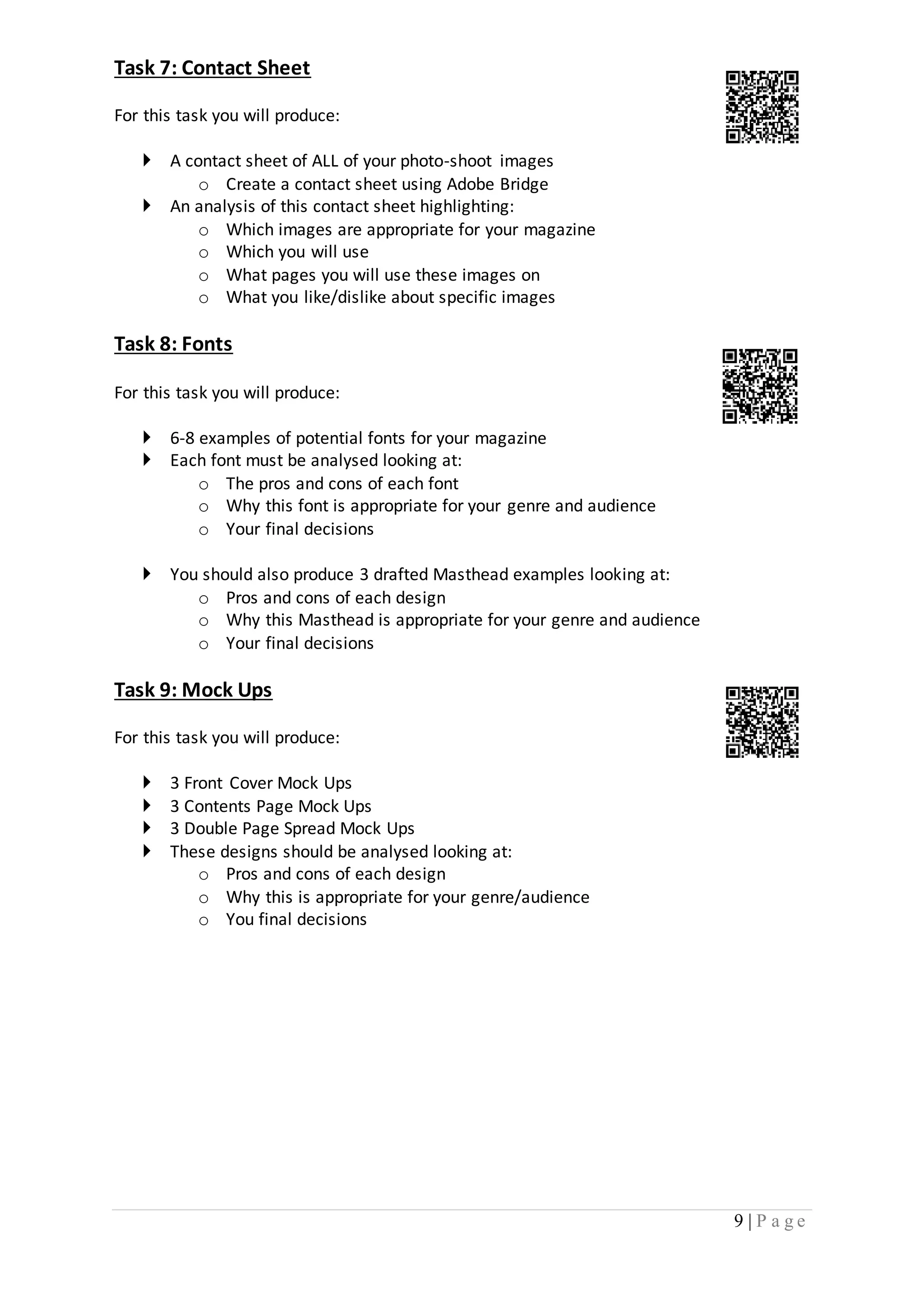 9 | P a g e 
Task 7: Contact Sheet 
For this task you will produce: 
 A contact sheet of ALL of your photo-shoot images 
o Create a contact sheet using Adobe Bridge 
 An analysis of this contact sheet highlighting: 
o Which images are appropriate for your magazine 
o Which you will use 
o What pages you will use these images on 
o What you like/dislike about specific images 
Task 8: Fonts 
For this task you will produce: 
 6-8 examples of potential fonts for your magazine 
 Each font must be analysed looking at: 
o The pros and cons of each font 
o Why this font is appropriate for your genre and audience 
o Your final decisions 
 You should also produce 3 drafted Masthead examples looking at: 
o Pros and cons of each design 
o Why this Masthead is appropriate for your genre and audience 
o Your final decisions 
Task 9: Mock Ups 
For this task you will produce: 
 3 Front Cover Mock Ups 
 3 Contents Page Mock Ups 
 3 Double Page Spread Mock Ups 
 These designs should be analysed looking at: 
o Pros and cons of each design 
o Why this is appropriate for your genre/audience 
o You final decisions 
 