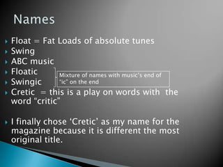 NamesFloat = Fat Loads of absolute tunesSwing ABC musicFloaticSwingicCretic  = this is a play on words with  the word “critic” I finally chose ‘Cretic’ as my name for the magazine because it is different the most original title. Mixture of names with music’s end of “ic” on the end