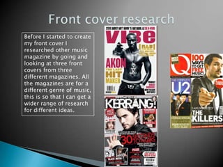 Front cover researchBefore I started to create my front cover I researched other music magazine by going and looking at three front covers from three different magazines. All the magazines are for a different genre of music, this is so that I can get a wider range of research for different ideas.  