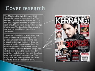 Cover research The Masthead is styled in a way that shows the genre of the magazine. The cracked capital mast head with the “!” at the end suggests that the magazine is a rock one, I know from my own knowledge that is true. The bands in this magazine are also rock and heavy metal like ‘Paramore’. The mode of address is a personal one with the main image looking at the person who is buying or reading the magazine, this eye contact is done to draw the reader in and make them feel that it is personal. The speech in the speech marks implies that the image has said it, this makes the reader wonder what has made him say this and therefore they buy and read the magazine. This magazine also uses splashes and buzz words to draw the reader in more.