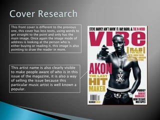 Cover ResearchThis front cover is different to the previous one, this cover has less texts, using words to get straight to the point and only has the main image. Once again the image mode of address is looking at the person who is either buying or reading it, this image is also pointing to draw the reader in more. This artist name is also clearly visible to make people aware of who is in this issue of the magazine, it is also a way of selling the issue because this particular music artist is well known a popular. 