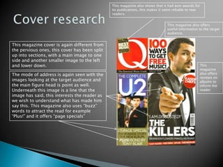 Cover researchThis magazine also shows that it had won awards for its publications, this makes it seem reliable to new readers. This magazine also offers useful information to the target audience. This magazine cover is again different from the pervious ones, this cover has been split up into sections, with a main image to one side and another smaller image to the left and lower down. This magazine also offers reviews on albums to inform the readerThe mode of address is again seen with the images looking at the target audience and the main figure head is point as well. Underneath this image is a line that the image has said, this interests the reader as we wish to understand what has made him say this. This magazine also uses “buzz” words to attract the read for example “Plus!” and it offers “page specials”