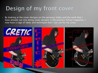 Design of my front coverBy looking at the cover designs on the pervious slides and the work that I have already out into doing cover designs in the practice School magazine. I now have a rage of ideas and technique that I can use for my cover.      