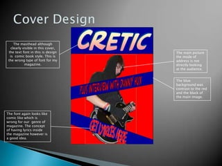 Cover DesignThe masthead although clearly visible in this cover, the text font in this is design is  comic book style. This is the wrong type of font for my magazine.The main picture the mode of address is not directly looking at the audience.  The blue background was contrast to the red and the black of the main image. The font again looks like comic like which is wrong for our  genre of magazine. The concept of having lyrics inside the magazine however is a good idea. 