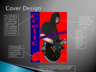 Cover DesignThe masthead is down the side of the magazine is to make it more interesting  and different from other magazines. The text font is less comic book and has more of a rock feel to it.Like the other cover, the main picture the mode of address is not directly looking the audience.The text font is also the same text as the masthead however,  at this size the font is not that clear. The giving away of music vouchers is to make the audience more likely to buy the magazine.    The two contrasting colours are not a typical colours that you find in a magazine, which make it individual. 