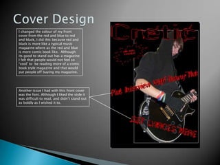 Cover DesignI changed the colour of my front cover from the red and blue to red and black, I did this because red and black is more like a typical music magazine where as the red and blue is more comic book like.  Although its good to stand out has a magazine I felt that people would not feel so “cool” to  be reading more of a comic book style magazine and that would put people off buying my magazine. Another issue I had with this front cover was the font. Although I liked the style it was difficult to read, and didn’t stand out as boldly as I wished it to.