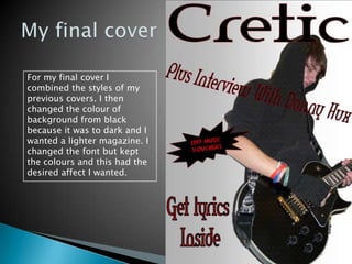 My final coverFor my final cover I combined the styles of my previous covers. I then changed the colour of background from black because it was to dark and I wanted a lighter magazine. I changed the font but kept the colours and this had the desired affect I wanted.