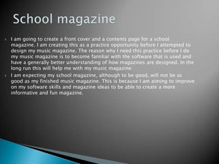 School magazineI am going to create a front cover and a contents page for a school magazine. I am creating this as a practice opportunity before I attempted to design my music magazine. The reason why I need this practice before I do my music magazine is to become familiar with the software that is used and have a generally better understanding of how magazines are designed. In the long run this will help me with my music magazine.I am expecting my school magazine, although to be good, will not be as good as my finished music magazine. This is because I am aiming to improve on my software skills and magazine ideas to be able to create a more informative and fun magazine.  