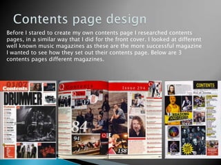 Contents page designBefore I stared to create my own contents page I researched contents pages, in a similar way that I did for the front cover. I looked at different well known music magazines as these are the more successful magazine I wanted to see how they set out their contents page. Below are 3 contents pages different magazines.