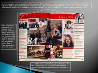 In this magazine contents page from the magazine “Q”, a well known music magazine, they show their logo (the white “Q” on a red background) regularly to reinforce to the reader that its their companies magazine. It is seen four times on this contents page. One of those four is on a up coming issue, this is a free way to advertise their future magazines. This particular magazine has a double page spread contents page. Depending on the size I wish my pictures to be and the amount I wish to include in my magazine I might have to have a two page contents page. As with the other contents magazine “Q” breaks the text up by having lots of pictures. However this time the pictures are bigger and there are more of them. 