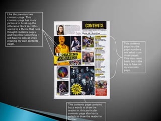 Like the previous two contents page. This contents page has many pictures to break up the otherwise block text (this seems to a theme that runs thought contents pages and therefore something I will have to look at when creating my own contents page). This contents page has the page numbers and what is on those pages. This may seem basic but is the key to have on my contents page.This contents page contains buzz words to draw the reader in. this particular contents page also has a splash to draw the reader in further. 