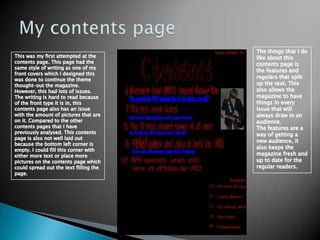 My contents pageThe things that I do like about this contents page is the features and regulars that split up the text. This also allows the magazine to have things in every issue that will always draw in an audience. The features are a way of getting a new audience, it also keeps the magazine fresh and up to date for the regular readers.This was my first attempted at the contents page. This page had the same style of writing as one of my front covers which I designed this was done to continue the theme thought-out the magazine. However, this had lots of issues. The writing is hard to read because of the front type it is in, this contents page also has an issue with the amount of pictures that are on it. Compared to the other contents pages that I have previously analysed. This contents page is also not well laid out because the bottom left corner is empty. I could fill this corner with either more text or place more pictures on the contents page which could spread out the text filling the page.