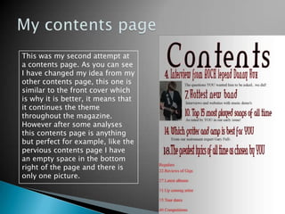My contents pageThis was my second attempt at a contents page. As you can see I have changed my idea from my other contents page, this one is similar to the front cover which is why it is better, it means that it continues the theme throughout the magazine. However after some analyses this contents page is anything but perfect for example, like the pervious contents page I have an empty space in the bottom right of the page and there is only one picture.