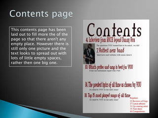Contents pageThis contents page has been laid out to fill more the of the page so that there aren't any empty place. However there is still only one picture and the text looks to spread out with lots of little empty spaces, rather then one big one.