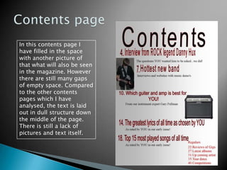 Contents pageIn this contents page I have filled in the space with another picture of that what will also be seen in the magazine. However there are still many gaps of empty space. Compared to the other contents pages which I have analysed, the text is laid out in dull structure down the middle of the page. There is still a lack of pictures and text itself.