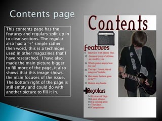 Contents pageThis contents page has the features and regulars split up in to clear sections. The regular also had a ‘+’ simple rather then word, this is a technique used in other magazines that I have researched.  I have also made the main picture bigger to fill more of the page, it also shows that this image shows the main focuses of the issue.  The bottom right of the page is still empty and could do with another picture to fill it in.