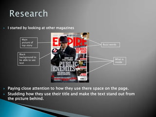 ResearchI started by looking at other magazines Paying close attention to how they use there space on the page.Studding how they use their title and make the text stand out from the picture behind.Main picture of top storyBuzz wordsBlack background to be able to see textWhat is inside
