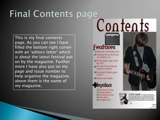 Final Contents pageThis is my final contents page. As you can see I have filled the bottom right corner with an ‘editors letter’ which is about the latest festival put on by the magazine. Further more I have also put on my page and issue number to help organise the magazine, above them is the name of my magazine.   