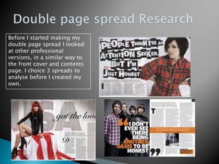 Double page spread ResearchBefore I started making my double page spread I looked at other professional versions, in a similar way to the front cover and contents page. I choice 3 spreads to analyse before I created my own.