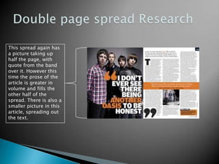 Double page spread ResearchThis spread again has a picture taking up half the page, with quote from the band over it. However this time the prose of the article is greater in volume and fills the other half of the spread. There is also a smaller picture in this article, spreading out the text.
