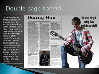 Double page spreadI have filled in my empty picture with a quote from the article. This is done in the spreads that I have researched to draw in the reader. I have also changed the font of the name of the artist to match the font cover, creating a theme throughout the magazine. In the corner of the spread I also have the title of the magazine, issue number and page number.