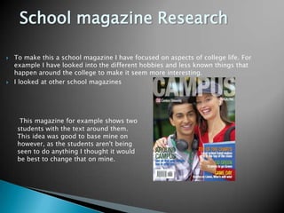 School magazine ResearchTo make this a school magazine I have focused on aspects of college life. For example I have looked into the different hobbies and less known things that happen around the college to make it seem more interesting.I looked at other school magazinesThis magazine for example shows two students with the text around them. This idea was good to base mine on however, as the students aren't being seen to do anything I thought it would be best to change that on mine.  