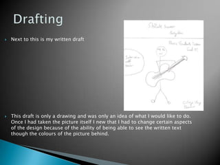 Drafting Next to this is my written draftThis draft is only a drawing and was only an idea of what I would like to do. Once I had taken the picture itself I new that I had to change certain aspects of the design because of the ability of being able to see the written text though the colours of the picture behind. 