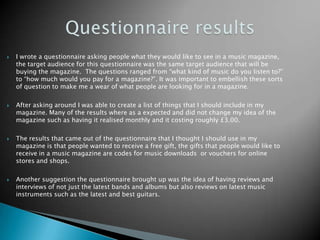 Questionnaire results I wrote a questionnaire asking people what they would like to see in a music magazine, the target audience for this questionnaire was the same target audience that will be buying the magazine.  The questions ranged from “what kind of music do you listen to?” to “how much would you pay for a magazine?”. It was important to embellish these sorts of question to make me a wear of what people are looking for in a magazine.   After asking around I was able to create a list of things that I should include in my magazine. Many of the results where as a expected and did not change my idea of the magazine such as having it realised monthly and it costing roughly £3.00.  The results that came out of the questionnaire that I thought I should use in my magazine is that people wanted to receive a free gift, the gifts that people would like to receive in a music magazine are codes for music downloads  or vouchers for online stores and shops.Another suggestion the questionnaire brought up was the idea of having reviews and interviews of not just the latest bands and albums but also reviews on latest music instruments such as the latest and best guitars.      