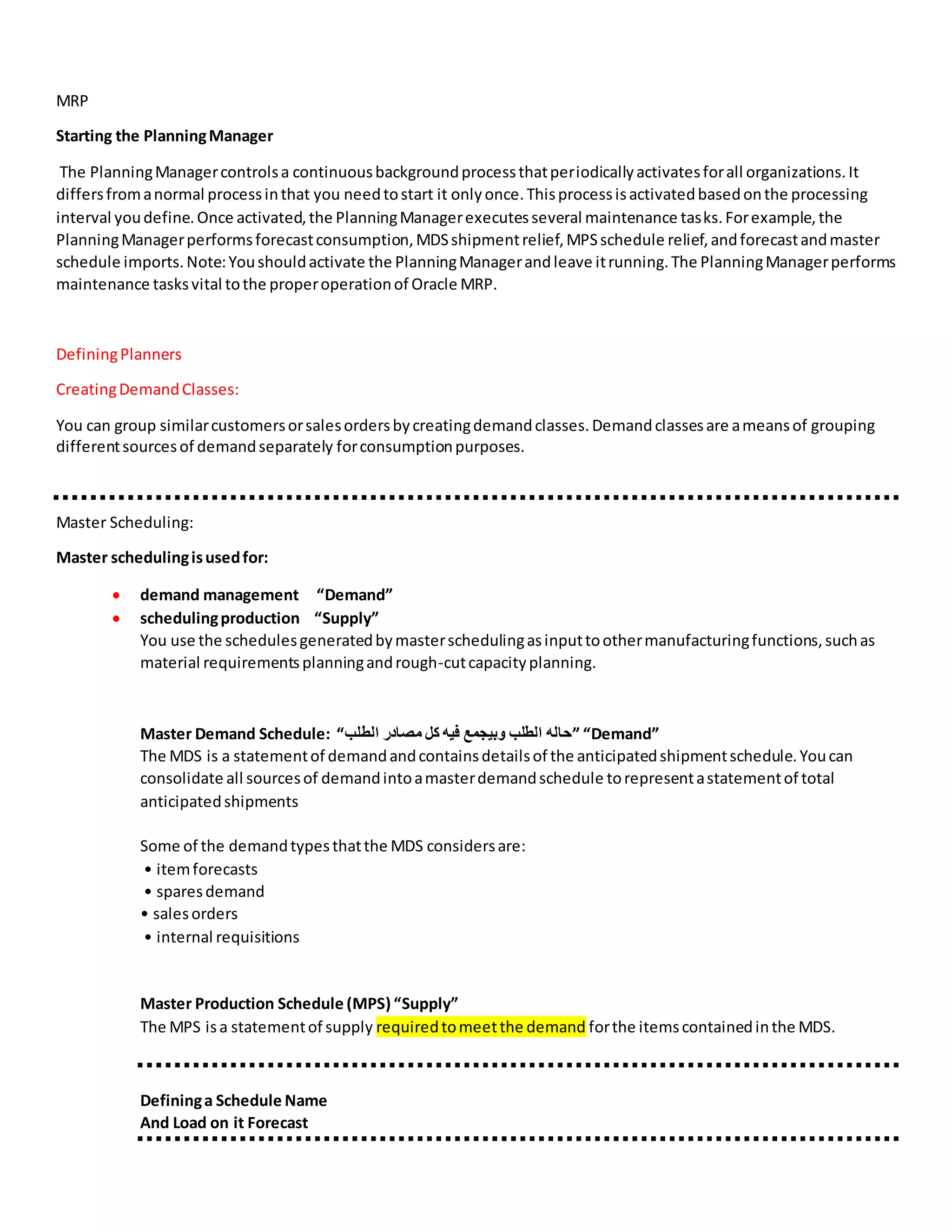 MRP
Starting the PlanningManager
The PlanningManagercontrolsa continuousbackgroundprocessthatperiodicallyactivatesforall organizations.It
differsfromanormal processinthat you needtostart it onlyonce.Thisprocessisactivatedbasedonthe processing
interval youdefine.Once activated,the PlanningManagerexecutesseveral maintenance tasks.Forexample,the
PlanningManagerperformsforecastconsumption,MDSshipmentrelief,MPSschedule relief,andforecastandmaster
schedule imports.Note:Youshouldactivate the PlanningManagerandleave itrunning.The PlanningManagerperforms
maintenance tasksvital tothe properoperationof Oracle MRP.
DefiningPlanners
CreatingDemandClasses:
You can group similarcustomersorsalesordersbycreatingdemandclasses.Demandclassesare ameansof grouping
differentsourcesof demandseparately forconsumptionpurposes.
Master Scheduling:
Master schedulingisusedfor:
 demand management “Demand”
 schedulingproduction “Supply”
You use the schedulesgeneratedbymasterschedulingasinputtoothermanufacturingfunctions,suchas
material requirementsplanningandrough-cutcapacityplanning.
Master Demand Schedule: “‫الطلب‬ ‫مصادر‬ ‫كل‬ ‫فيه‬ ‫وبيجمع‬ ‫الطلب‬ ‫”حاله‬ “Demand”
The MDS is a statementof demandandcontainsdetailsof the anticipatedshipmentschedule.Youcan
consolidate all sourcesof demandintoamasterdemandschedule torepresentastatementof total
anticipatedshipments
Some of the demandtypesthatthe MDS considersare:
• itemforecasts
• sparesdemand
• salesorders
• internal requisitions
Master Production Schedule (MPS) “Supply”
The MPS isa statementof supply requiredtomeetthe demand forthe itemscontainedinthe MDS.
Defininga Schedule Name
And Load on it Forecast
 