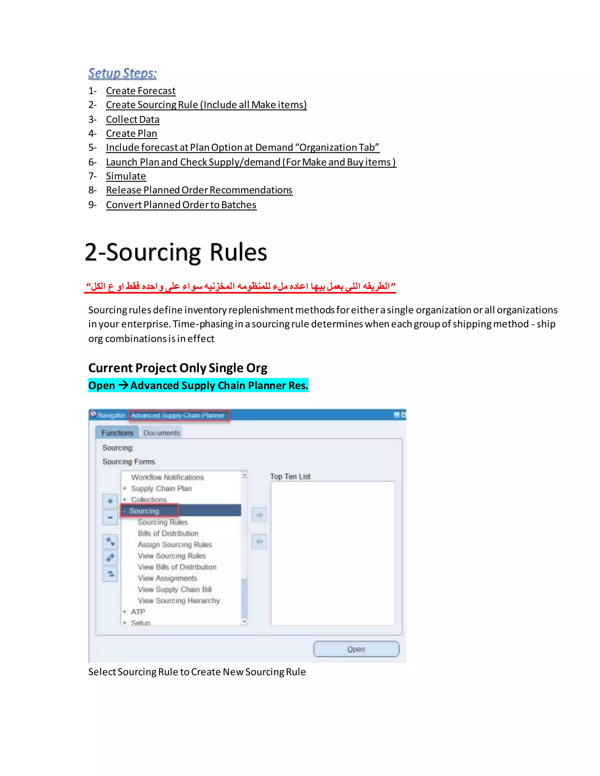 1- Create Forecast
2- Create SourcingRule (Include all Make items)
3- CollectData
4- Create Plan
5- Include forecastatPlanOptionat Demand“OrganizationTab”
6- Launch Planand CheckSupply/demand(ForMake andBuyitems)
7- Simulate
8- Release PlannedOrderRecommendations
9- ConvertPlannedOrdertoBatches
2-Sourcing Rules
“‫الكل‬ ‫ع‬ ‫او‬ ‫فقط‬ ‫واحده‬ ‫على‬ ‫سواء‬ ‫المخزنيه‬ ‫للمنظومه‬ ‫ملء‬ ‫اعاده‬ ‫بيها‬ ‫بعمل‬ ‫اللي‬ ‫الطريقه‬”
Sourcingrulesdefine inventoryreplenishmentmethodsforeitherasingle organizationorall organizations
inyour enterprise.Time-phasinginasourcingrule determineswheneachgroupof shippingmethod - ship
org combinationsisineffect
Current Project Only Single Org
Open Advanced Supply Chain Planner Res.
SelectSourcingRule toCreate NewSourcingRule
 