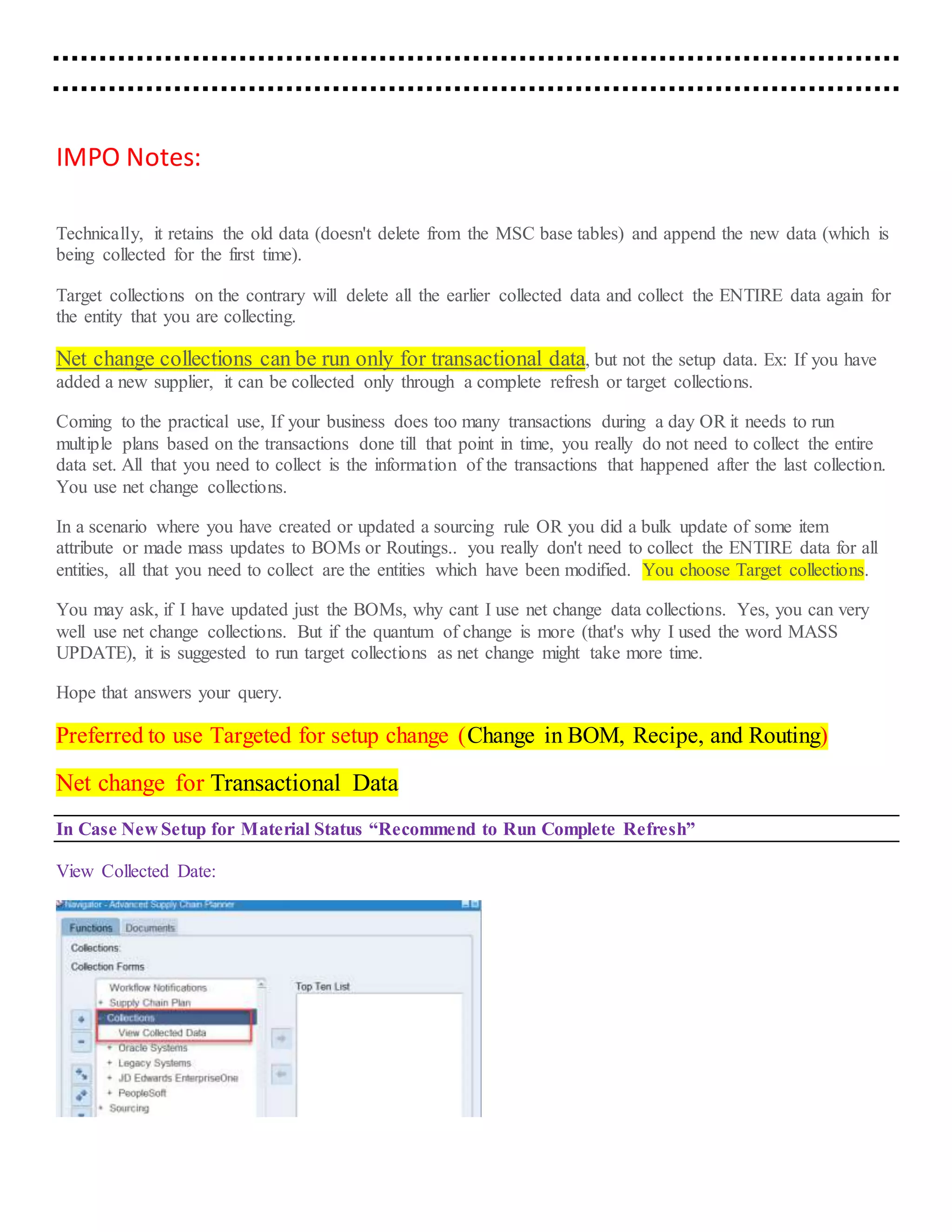 IMPO Notes:
Technically, it retains the old data (doesn't delete from the MSC base tables) and append the new data (which is
being collected for the first time).
Target collections on the contrary will delete all the earlier collected data and collect the ENTIRE data again for
the entity that you are collecting.
Net change collections can be run only for transactional data, but not the setup data. Ex: If you have
added a new supplier, it can be collected only through a complete refresh or target collections.
Coming to the practical use, If your business does too many transactions during a day OR it needs to run
multiple plans based on the transactions done till that point in time, you really do not need to collect the entire
data set. All that you need to collect is the information of the transactions that happened after the last collection.
You use net change collections.
In a scenario where you have created or updated a sourcing rule OR you did a bulk update of some item
attribute or made mass updates to BOMs or Routings.. you really don't need to collect the ENTIRE data for all
entities, all that you need to collect are the entities which have been modified. You choose Target collections.
You may ask, if I have updated just the BOMs, why cant I use net change data collections. Yes, you can very
well use net change collections. But if the quantum of change is more (that's why I used the word MASS
UPDATE), it is suggested to run target collections as net change might take more time.
Hope that answers your query.
Preferred to use Targeted for setup change (Change in BOM, Recipe, and Routing)
Net change for Transactional Data
In Case New Setup for Material Status “Recommend to Run Complete Refresh”
View Collected Date:
 