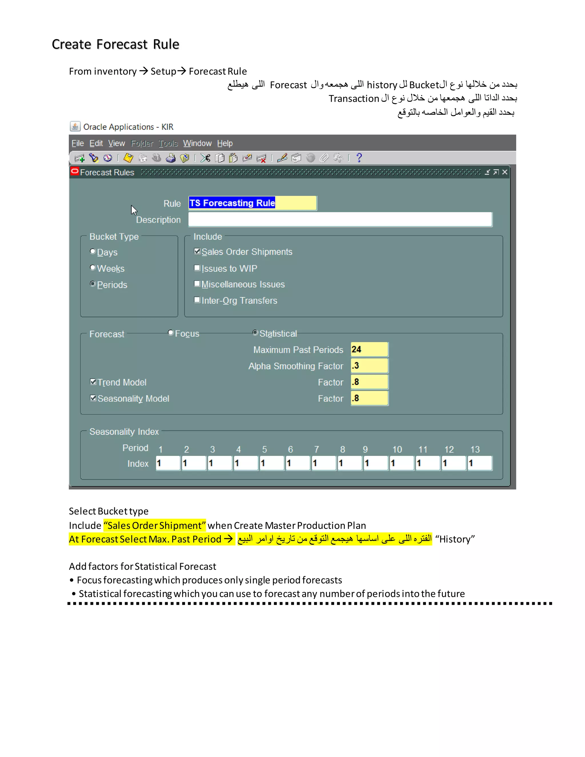 Create Forecast Rule
From inventory  Setup ForecastRule
‫ال‬ ‫نوع‬ ‫خاللها‬ ‫من‬ ‫بحدد‬
Bucket
‫لل‬
history
‫وال‬ ‫هجمعه‬ ‫اللى‬
Forecast
‫هيطلع‬ ‫اللى‬
‫ال‬ ‫نوع‬ ‫خالل‬ ‫من‬ ‫هجمعها‬ ‫اللى‬ ‫الداتا‬ ‫بحدد‬
Transaction
‫بالتوقع‬ ‫الخاصه‬ ‫والعوامل‬ ‫القيم‬ ‫بحدد‬
SelectBuckettype
Include “SalesOrderShipment”whenCreate MasterProductionPlan
At ForecastSelectMax.Past Period  ‫البيع‬ ‫اوامر‬ ‫تاريخ‬ ‫من‬ ‫التوقع‬ ‫هيجمع‬ ‫اساسها‬ ‫على‬ ‫اللى‬ ‫الفتره‬ “History”
Addfactors forStatistical Forecast
• Focusforecastingwhichproducesonlysingle periodforecasts
• Statistical forecastingwhichyoucanuse to forecastany numberof periodsintothe future
 